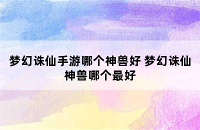 梦幻诛仙手游哪个神兽好 梦幻诛仙神兽哪个最好